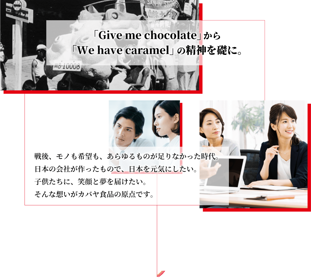 カバヤ食品新卒採用サイト。「Give me chocolate」から「We have caramel」の精神を礎に。戦後、モノも希望も、あらゆるものが足りなかった時代。日本の会社が作ったもので、日本を元気にしたい。子供たちに、笑顔と夢を届けたい。そんな思いがカバヤ食品の原点です。